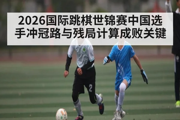 2026国际跳棋世锦赛中国选手冲冠路与残局计算成败关键（kaiyun）