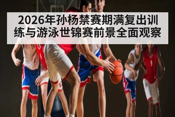 2026年孙杨禁赛期满复出训练与游泳世锦赛前景全面观察 - kaiyun